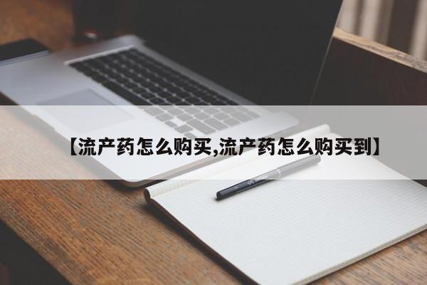 打胎药叫什么名字怎么购买【流产药怎么购买,流产药怎么购买到】