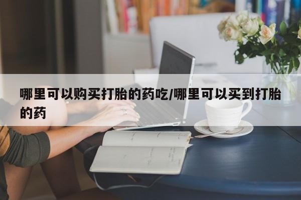 打胎药叫什么名字怎么购买哪里可以购买打胎的药吃/哪里可以买到打胎的药