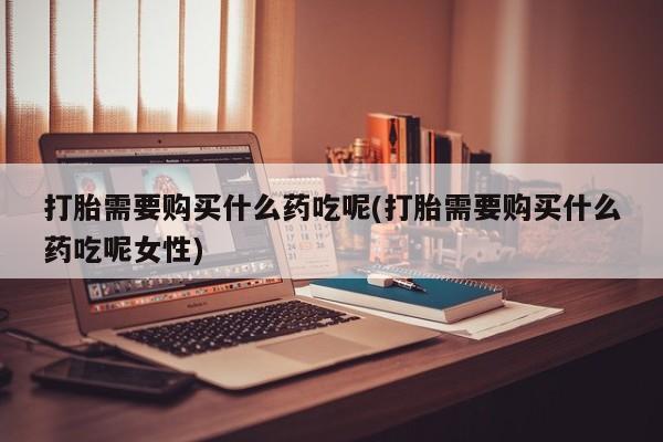 打胎药叫什么名字怎么购买打胎需要购买什么药吃呢(打胎需要购买什么药吃呢女性)