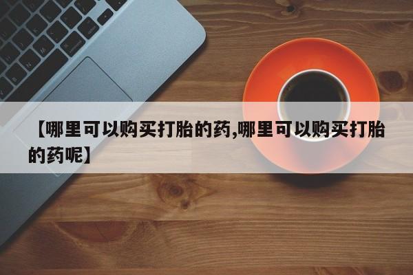打胎药叫什么名字怎么购买【哪里可以购买打胎的药,哪里可以购买打胎的药呢】