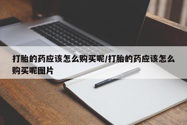 打胎药叫什么名字怎么购买打胎的药应该怎么购买呢/打胎的药应该怎么购买呢图片