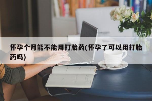 打胎药叫什么名字怎么购买怀孕个月能不能用打胎药(怀孕了可以用打胎药吗)
