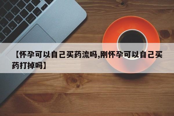 打胎药叫什么名字怎么购买【怀孕可以自己买药流吗,刚怀孕可以自己买药打掉吗】