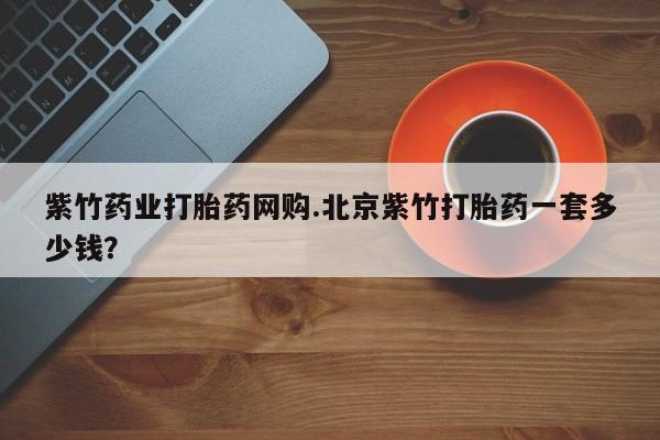 打胎药叫什么名字怎么购买紫竹药业打胎药网购.北京紫竹打胎药一套多少钱？